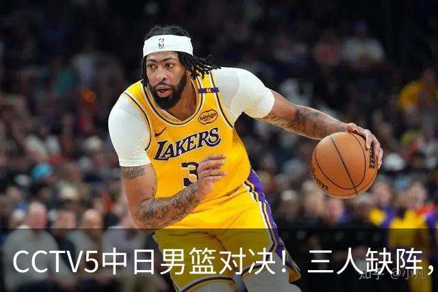 CCTV5中日男篮对决！三人缺阵，胡明轩挑重担，郭士强立下军令状